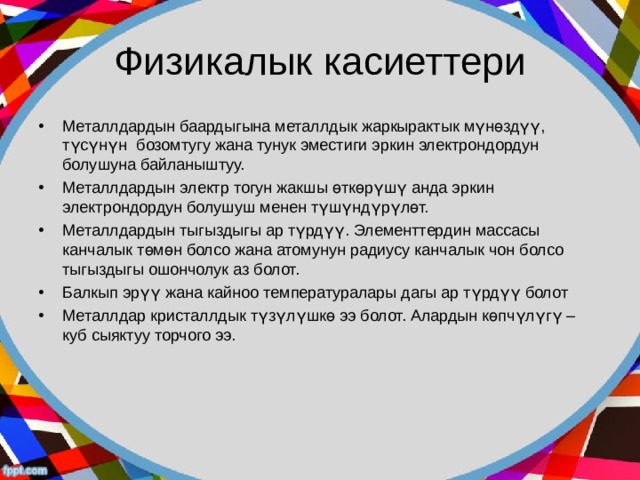 Физикалык касиеттери Металлдардын баардыгына металлдык жаркырактык мүнөздүү, түсүнүн бозомтугу жана тунук эместиги эркин электрондордун болушуна байланыштуу. Металлдардын электр тогун жакшы өткөрүшү анда эркин электрондордун болушуш менен түшүндүрүлөт. Металлдардын тыгыздыгы ар түрдүү. Элементтердин массасы канчалык төмөн болсо жана атомунун радиусу канчалык чон болсо тыгыздыгы ошончолук аз болот. Балкып эрүү жана кайноо температуралары дагы ар түрдүү болот Металлдар кристаллдык түзүлүшкө ээ болот. Алардын көпчүлүгү – куб сыяктуу торчого ээ. 