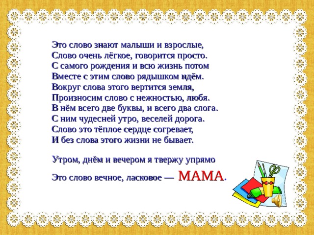 Это слово знают малыши и взрослые,  Слово очень лёгкое, говорится просто.  С самого рождения и всю жизнь потом  Вместе с этим слово рядышком идём.  Вокруг слова этого вертится земля,  Произносим слово с нежностью, любя.  В нём всего две буквы, и всего два слога.  С ним чудесней утро, веселей дорога.  Слово это тёплое сердце согревает,  И без слова этого жизни не бывает.     Утром, днём и вечером я твержу упрямо  Это слово вечное, ласковое —  МАМА .     