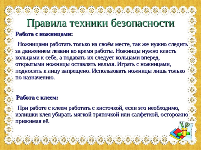Правила техники безопасности  Работа с ножницами:  Ножницами работать только на своём месте, так же нужно следить за движением лезвии во время работы. Ножницы нужно класть кольцами к себе, а подавать их следует кольцами вперед, открытыми ножницы оставлять нельзя. Играть с ножницами, подносить к лицу запрещено. Использовать ножницы лишь только по назначению.   Работа с клеем:  При работе с клеем работать с кисточкой, если это необходимо, излишки клея убирать мягкой тряпочкой или салфеткой, осторожно прижимая её. 
