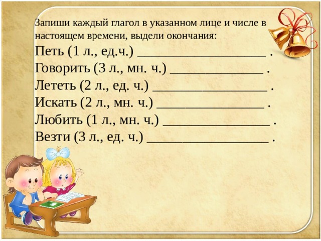 Запиши каждый глагол в указанном лице и числе в настоящем времени, выдели окончания: Петь (1 л., ед.ч.) __________________ . Говорить (3 л., мн. ч.) _____________ . Лететь (2 л., ед. ч.) ________________ . Искать (2 л., мн. ч.) _______________ . Любить (1 л., мн. ч.) _______________ . Везти (3 л., ед. ч.) _________________ . 