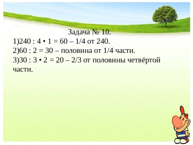 Задача № 10. 240 : 4 • 1 = 60 – 1/4 от 240. 60 : 2 = 30 – половина от 1/4 части. 30 : 3 • 2 = 20 – 2/3 от половины четвёртой части. 
