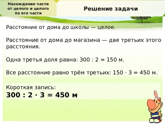 Нахождение части от целого и целого по его части Решение задачи Расстояние от дома до школы — целое. Расстояние от дома до магазина — две третьих этого расстояния. Одна третья доля равна: 300 : 2 = 150 м. Все расстояние равно трём третьих: 150 · 3 = 450 м. Короткая запись: 300 : 2 · 3 = 450 м 