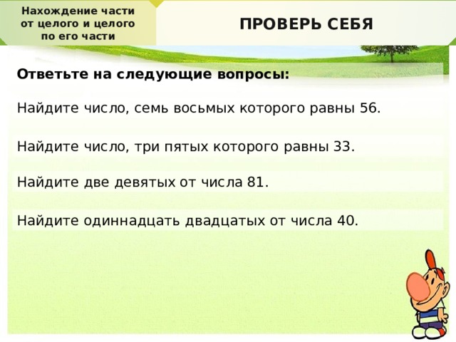 Нахождение части от целого и целого по его части ПРОВЕРЬ СЕБЯ Ответьте на следующие вопросы: Найдите число, семь восьмых которого равны 56. Найдите число, три пятых которого равны 33. Найдите две девятых от числа 81. Найдите одиннадцать двадцатых от числа 40. 