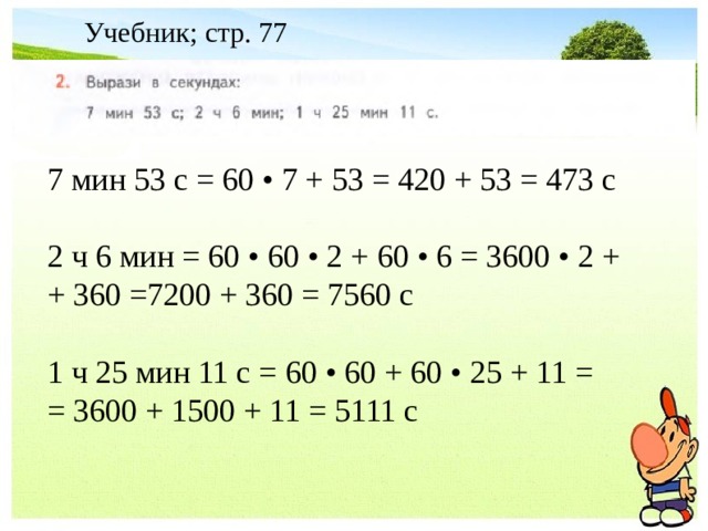 Учебник; стр. 77 7 мин 53 с = 60 • 7 + 53 = 420 + 53 = 473 с 2 ч 6 мин = 60 • 60 • 2 + 60 • 6 = 3600 • 2 + + 360 =7200 + 360 = 7560 с 1 ч 25 мин 11 с = 60 • 60 + 60 • 25 + 11 = = 3600 + 1500 + 11 = 5111 с  