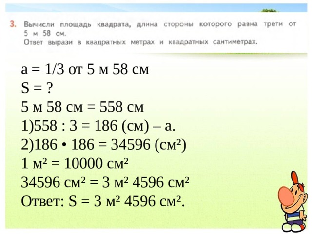 а = 1/3 от 5 м 58 см S = ? 5 м 58 см = 558 см 558 : 3 = 186 (см) – а. 186 • 186 = 34596 (см²) 1 м² = 10000 см² 34596 см² = 3 м² 4596 см² Ответ: S = 3 м² 4596 см². 