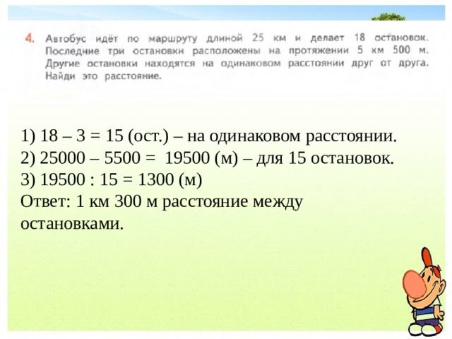 1) 18 – 3 = 15 (ост.) – на одинаковом расстоянии. 2) 25000 – 5500 = 19500 (м) – для 15 остановок. 3) 19500 : 15 = 1300 (м) Ответ: 1 км 300 м расстояние между остановками. 