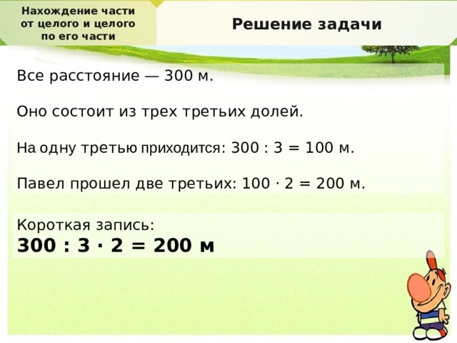 Нахождение части от целого и целого по его части Решение задачи Все расстояние — 300 м. Оно состоит из трех третьих долей. На о дн у треть ю приходится : 300 : 3 = 100 м. Павел прошел две третьих: 100 · 2 = 200 м. Короткая запись: 300 : 3 · 2 = 200 м 