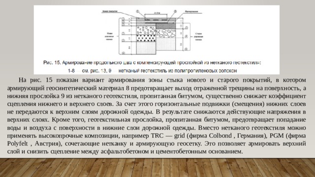 На рис. 15 показан вариант армирования зоны стыка нового и старого покрытий, в котором армирующий геосинтетический материал 8 предотвращает выход отраженной трещины на поверхность, а нижняя прослойка 9 из нетканого геотекстиля, пропитанная битумом, существенно снижает коэффициент сцепления нижнего и верхнего слоев. За счет этого горизонтальные подвижки (смещения) нижних слоев не передаются к верхним слоям дорожной одежды. В результате снижаются действующие напряжения в верхних слоях. Кроме того, геотекстильная прослойка, пропитанная битумом, предотвращает попадание воды и воздуха с поверхности в нижние слои дорожной одежды. Вместо нетканого геотекстиля можно применять высокопрочные композиции, например TRC — grid (фирма Colbond , Германия), PGM (фирма Polyfelt , Австрия), сочетающие нетканку и армирующую геосетку. Это позволяет армировать верхний слой и снизить сцепление между асфальтобетоном и цементобетонным основанием. 