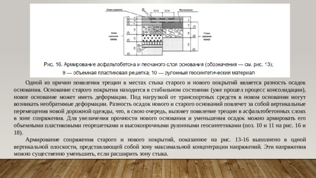 Одной из причин появления трещин в местах стыка старого и нового покрытий является разность осадок основания. Основание старого покрытия находится в стабильном состоянии (уже прошел процесс консолидации), новое основание может иметь деформации. Под нагрузкой от транспортных средств в новом основании могут возникать необратимые деформации. Разность осадок нового и старого оснований повлечет за собой вертикальные перемещения новой дорожной одежды, что, в свою очередь, вызовет появление трещин в асфальтобетонных слоях в зоне сопряжения. Для увеличения прочности нового основания и уменьшения осадок можно армировать его объемными пластиковыми георешетками и высокопрочными рулонными геосинтетиками (поз. 10 и 11 на рис. 16 и 18). Армирование сопряжения старого и нового покрытий, показанное на рис. 13-16 выполнено в одной вертикальной плоскости, представляющей собой зону максимальной концентрации напряжений. Эти напряжения можно существенно уменьшить, если расширить зону стыка. 