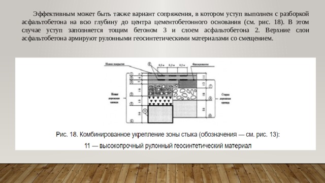 Эффективным может быть также вариант сопряжения, в котором уступ выполнен с разборкой асфальтобетона на всю глубину до центра цементобетонного основания (см. рис. 18). В этом случае уступ заполняется тощим бетоном 3 и слоем асфальтобетона 2. Верхние слои асфальтобетона армируют рулонными геосинтетическими материалами со смещением. 