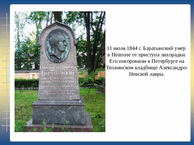 11 июля 1844 г. Баратынский умер в Неаполе от приступа лихорадки.  Его похоронили в Петербурге на Тихвинском кладбище Александро- Невской лавры. 