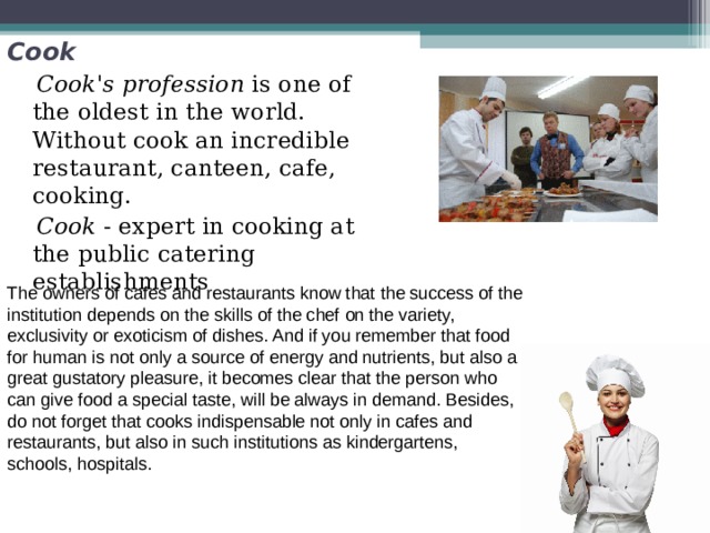 Cook  Cook's profession is one of the oldest in the world. Without cook an incredible restaurant, canteen, cafe, cooking.  Cook - expert in cooking at the public catering establishments The owners of cafes and restaurants know that the success of the institution depends on the skills of the chef on the variety, exclusivity or exoticism of dishes. And if you remember that food for human is not only a source of energy and nutrients, but also a great gustatory pleasure, it becomes clear that the person who can give food a special taste, will be always in demand. Besides, do not forget that cooks indispensable not only in cafes and restaurants, but also in such institutions as kindergartens, schools, hospitals. 