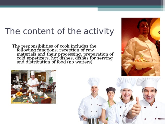 The content of the activity The responsibilities of cook includes the following functions: reception of raw materials and their processing, preparation of cold appetizers, hot dishes, dishes for serving and distribution of food (no waiters). 