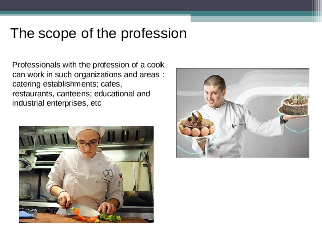 The scope of the profession Professionals with the profession of a cook can work in such organizations and areas : catering establishments; cafes, restaurants, canteens; educational and industrial enterprises, etc 