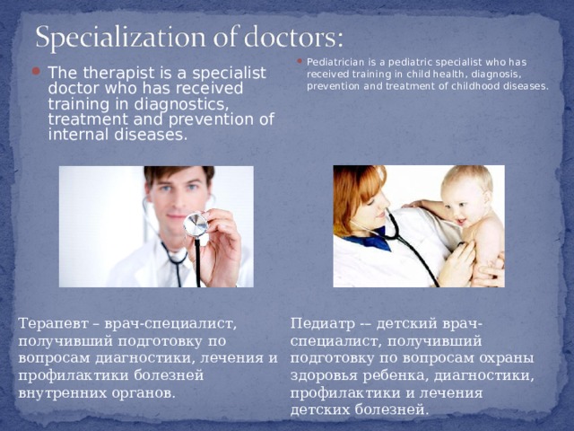 The therapist is a specialist doctor who has received training in diagnostics, treatment and prevention of internal diseases.   Pediatrician is a pediatric specialist who has received training in child health, diagnosis, prevention and treatment of childhood diseases. Терапевт – врач-специалист, получивший подготовку по вопросам диагностики, лечения и профилактики болезней внутренних органов. Педиатр -– детский врач-специалист, получивший подготовку по вопросам охраны здоровья ребенка, диагностики, профилактики и лечения детских болезней. 