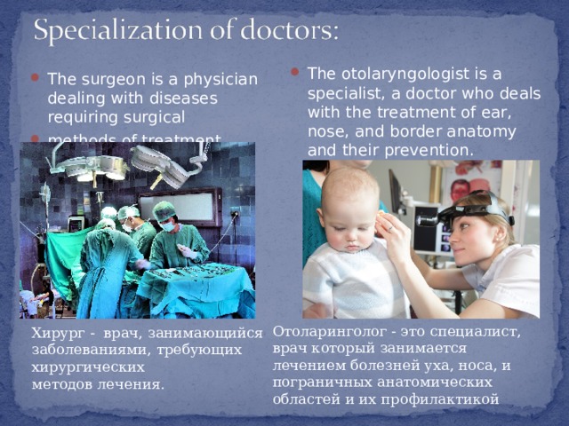 The otolaryngologist is a specialist, a doctor who deals with the treatment of ear, nose, and border anatomy and their prevention . The surgeon is a physician dealing with diseases requiring surgical methods of treatment. Отоларинголог - это специалист, врач который занимается лечением болезней уха, носа, и пограничных анатомических областей и их профилактикой Хирург - врач, занимающийся заболеваниями, требующих хирургических методов лечения. 