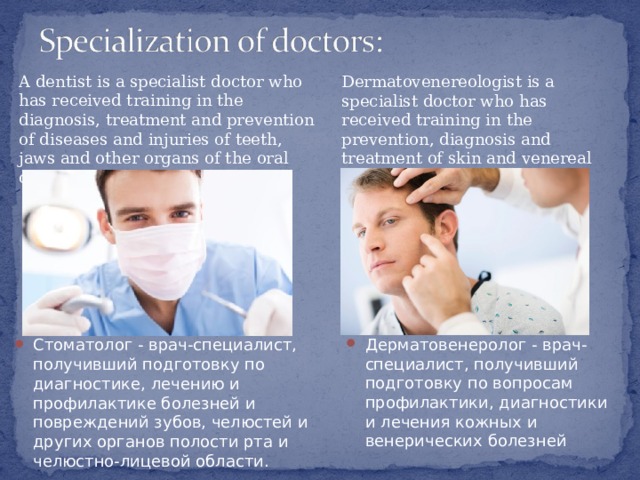 A dentist is a specialist doctor who has received training in the diagnosis, treatment and prevention of diseases and injuries of teeth, jaws and other organs of the oral cavity and maxillofacial area. Dermatovenereologist is a specialist doctor who has received training in the prevention, diagnosis and treatment of skin and venereal diseases Дерматовенеролог - врач-специалист, получивший подготовку по вопросам профилактики, диагностики и лечения кожных и венерических болезней Стоматолог - врач-специалист, получивший подготовку по диагностике, лечению и профилактике болезней и повреждений зубов, челюстей и других органов полости рта и челюстно-лицевой области.   