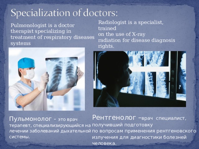 Radiologist is a specialist, trained on the use of X-ray radiation for disease diagnosis rights. Pulmonologist is a doctor therapist specializing in treatment of respiratory diseases systems Рентгенолог – врач специалист, получивший подготовку по вопросам применения рентгеновского излучения для диагностики болезней человека.   Пульмонолог - это врач терапевт, специализирующийся на лечении заболеваний дыхательной системы. 