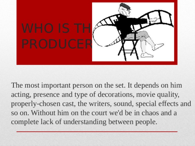 Who is the producer? The most important person on the set. It depends on him acting, presence and type of decorations, movie quality, properly-chosen cast, the writers, sound, special effects and so on. Without him on the court we'd be in chaos and a complete lack of understanding between people. 