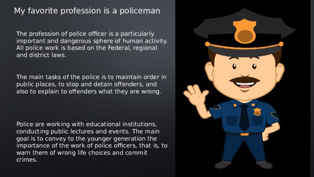 My favorite profession is a policeman The profession of police officer is a particularly important and dangerous sphere of human activity. All police work is based on the Federal, regional and district laws. The main tasks of the police is to maintain order in public places, to stop and detain offenders, and also to explain to offenders what they are wrong. Police are working with educational institutions, conducting public lectures and events. The main goal is to convey to the younger generation the importance of the work of police officers, that is, to warn them of wrong life choices and commit crimes. 