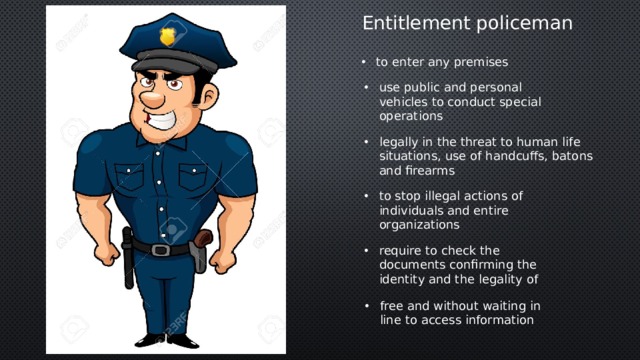 Entitlement policeman to enter any premises use public and personal vehicles to conduct special operations legally in the threat to human life situations, use of handcuffs, batons and firearms to stop illegal actions of individuals and entire organizations require to check the documents confirming the identity and the legality of free and without waiting in line to access information 
