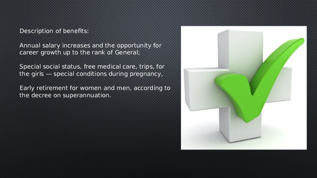 Description of benefits:   Annual salary increases and the opportunity for career growth up to the rank of General;   Special social status, free medical care, trips, for the girls — special conditions during pregnancy,   Early retirement for women and men, according to the decree on superannuation. 