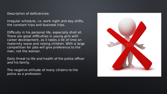 Description of deficiencies: Irregular schedule, i.e. work night and day shifts, the constant trips and business trips.  Difficulty in his personal life, especially shall sit. There are great difficulties in young girls with career development, as it takes a lot of time on maternity leave and raising children. With a large competition for jobs will give preference to the man, not the woman.  Daily threat to life and health of the police officer and his family.  The negative attitude of many citizens to the police as a profession. 
