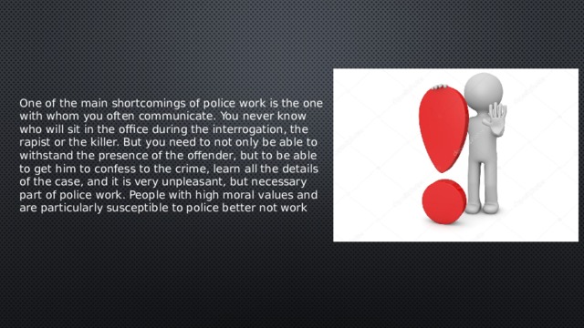 One of the main shortcomings of police work is the one with whom you often communicate. You never know who will sit in the office during the interrogation, the rapist or the killer. But you need to not only be able to withstand the presence of the offender, but to be able to get him to confess to the crime, learn all the details of the case, and it is very unpleasant, but necessary part of police work. People with high moral values and are particularly susceptible to police better not work 