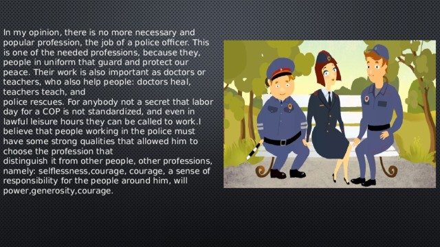 In my opinion, there is no more necessary and popular profession, the job of a police officer. This is one of the needed professions, because they, people in uniform that guard and protect our peace. Their work is also important as doctors or teachers, who also help people: doctors heal, teachers teach, and police rescues. For anybody not a secret that labor day for a COP is not standardized, and even in lawful leisure hours they can be called to work.I believe that people working in the police must have some strong qualities that allowed him to choose the profession that distinguish it from other people, other professions, namely: selflessness,courage, courage, a sense of responsibility for the people around him, will power,generosity,courage. 