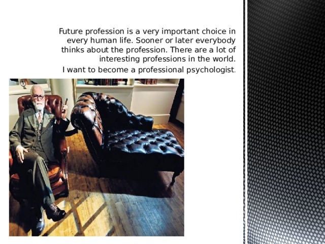 Future profession is a very important choice in every human life. Sooner or later everybody thinks about the profession. There are a lot of interesting professions in the world. I want to become a professional psychologist .  