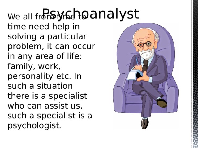 Psychoanalyst We all from time to time need help in solving a particular problem, it can occur in any area of life: family, work, personality etc. In such a situation there is a specialist who can assist us, such a specialist is a psychologist.  