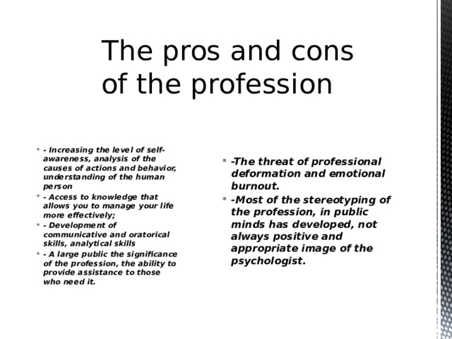  The pros and cons of the profession -The threat of professional deformation and emotional burnout. -Most of the stereotyping of the profession, in public minds has developed, not always positive and appropriate image of the psychologist. - Increasing the level of self-awareness, analysis of the causes of actions and behavior, understanding of the human person - Access to knowledge that allows you to manage your life more effectively; - Development of communicative and oratorical skills, analytical skills - A large public the significance of the profession, the ability to provide assistance to those who need it. 