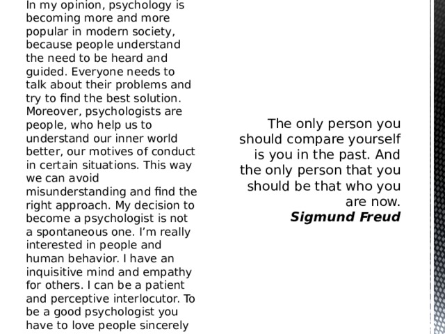 In my opinion, psychology is becoming more and more popular in modern society, because people understand the need to be heard and guided. Everyone needs to talk about their problems and try to find the best solution. Moreover, psychologists are people, who help us to understand our inner world better, our motives of conduct in certain situations. This way we can avoid misunderstanding and find the right approach. My decision to become a psychologist is not a spontaneous one. I’m really interested in people and human behavior. I have an inquisitive mind and empathy for others. I can be a patient and perceptive interlocutor. To be a good psychologist you have to love people sincerely with all your heart. The only person you should compare yourself is you in the past. And the only person that you should be that who you are now.  Sigmund Freud  