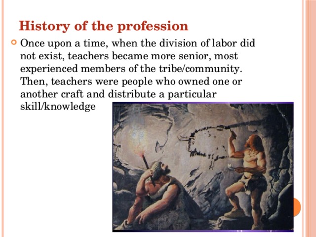 History of the profession Once upon a time, when the division of labor did not exist, teachers became more senior, most experienced members of the tribe/community.  Then, teachers were people who owned one or another craft and distribute a particular skill/knowledge 