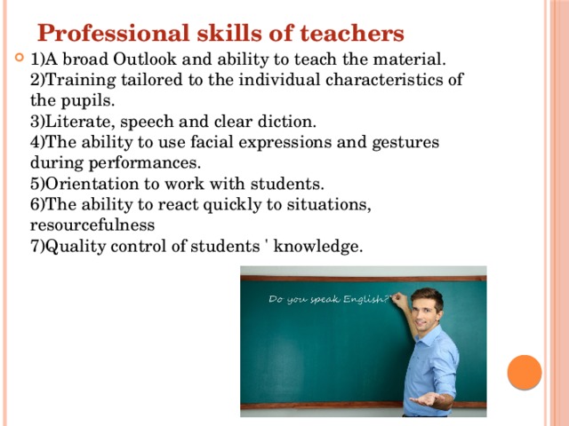Professional skills of teachers 1)A broad Outlook and ability to teach the material.  2)Training tailored to the individual characteristics of the pupils.  3)Literate, speech and clear diction.  4)The ability to use facial expressions and gestures during performances.  5)Orientation to work with students.  6)The ability to react quickly to situations, resourcefulness  7)Quality control of students ' knowledge. 
