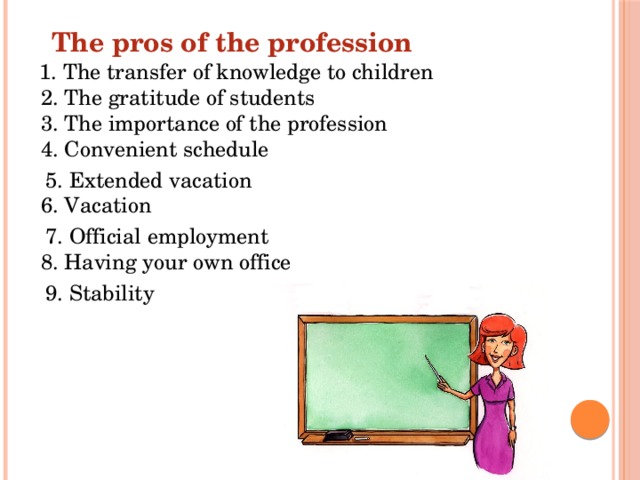 The pros of the profession  1. The transfer of knowledge to children  2. The gratitude of students  3. The importance of the profession  4. Convenient schedule  5. Extended vacation  6. Vacation  7. Official employment  8. Having your own office  9. Stability 