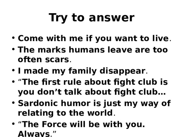 Try to answer Come with me if you want to live . The marks humans leave are too often scars . I made my family disappear . “ The first rule about fight club is you don’t talk about fight club…   Sardonic humor is just my way of relating to the world . “ The Force will be with you. Always .” 