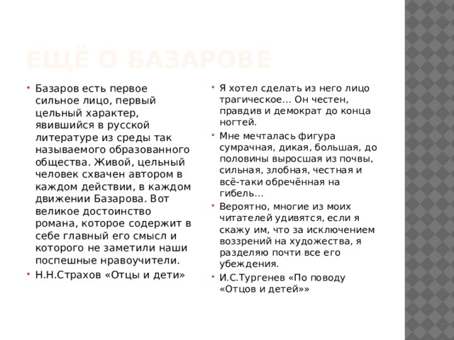 Ещё о базарове Базаров есть первое сильное лицо, первый цельный характер, явившийся в русской литературе из среды так называемого образованного общества. Живой, цельный человек схвачен автором в каждом действии, в каждом движении Базарова. Вот великое достоинство романа, которое содержит в себе главный его смысл и которого не заметили наши поспешные нравоучители. Н.Н.Страхов «Отцы и дети» Я хотел сделать из него лицо трагическое… Он честен, правдив и демократ до конца ногтей. Мне мечталась фигура сумрачная, дикая, большая, до половины выросшая из почвы, сильная, злобная, честная и всё-таки обречённая на гибель… Вероятно, многие из моих читателей удивятся, если я скажу им, что за исключением воззрений на художества, я разделяю почти все его убеждения. И.С.Тургенев «По поводу «Отцов и детей»» 