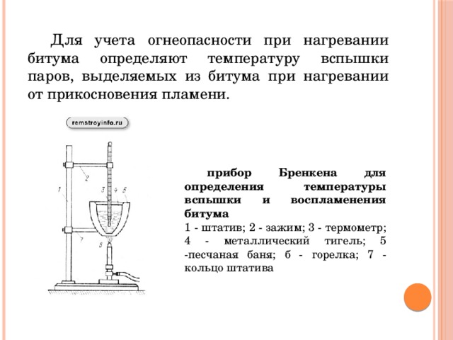  Для учета огнеопасности при нагревании битума определяют температуру вспышки паров, выделяемых из битума при нагревании от прикосновения пламени.  прибор Бренкена для определения температуры вспышки и воспламенения битума  1 - штатив; 2 - зажим; 3 - термометр; 4 - металлический тигель; 5 -песчаная баня; б - горелка; 7 - кольцо штатива 