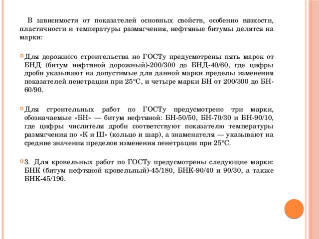  В зависимости от показателей основных свойств, особенно вязкости, пластичности и температуры размягчения, нефтяные битумы делятся на марки:   Для дорожного строительства но ГОСТу предусмотрены пять марок от БНД (битум нефтяной дорожный)-200/300 до БНД-40/60, где цифры дроби указывают на допустимые для данной марки пределы изменения показателей пенетрации при 25°С, и четыре марки БН от 200/300 до БН-60/90.   Для строительных работ по ГОСТу предусмотрено три марки, обозначаемые «БН» — битум нефтяной: БН-50/50, БН-70/30 и БН-90/10, где цифры числителя дроби соответствуют показателю температуры размягчения по «К и Ш» (кольцо и шар), а знаменателя — указывают на средние значения пределов изменения пенетрации при 25°С.   3.  Для кровельных работ по ГОСТу предусмотрены следующие марки: БНК (битум нефтяной кровельный)-45/180, БНК-90/40 и 90/30, а также БНК-45/190.   