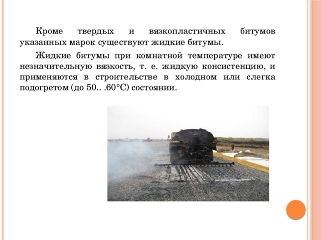  Кроме твердых и вязкопластичных битумов указанных марок существуют жидкие битумы.  Жидкие битумы при комнатной температуре имеют незначительную вязкость, т. е. жидкую консистенцию, и применяются в строительстве в холодном или слегка подогретом (до 50.. .60°С) состоянии. 