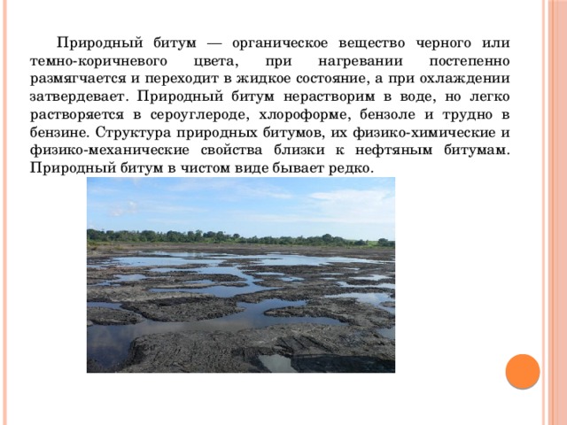  Природный битум — органическое вещество черного или темно-коричневого цвета, при нагревании постепенно размягчается и переходит в жидкое состояние, а при охлаждении затвердевает. Природный битум нерастворим в воде, но легко растворяется в сероуглероде, хлороформе, бензоле и трудно в бензине. Структура природных битумов, их физико-химические и физико-механические свойства близки к нефтяным битумам. Природный битум в чистом виде бывает редко. 