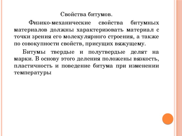 Свойства битумов.   Физико-механические свойства битумных материалов должны характеризовать материал с точки зрения его молекулярного строения, а также по совокупности свойств, присущих вяжущему.  Битумы твердые и полутвердые делят на марки. В основу этого деления положены вязкость, пластичность и поведение битума при изменении температуры 