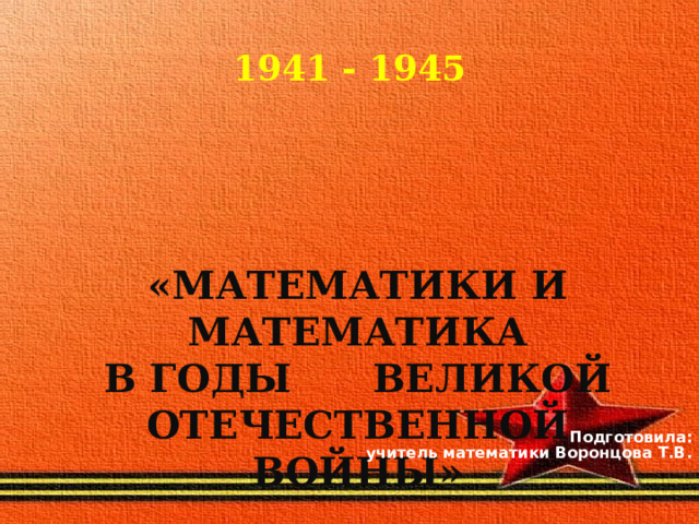 1941 - 1945     «МАТЕМАТИКИ И МАТЕМАТИКА В ГОДЫ ВЕЛИКОЙ ОТЕЧЕСТВЕННОЙ ВОЙНЫ»   Подготовила:  учитель математики Воронцова Т.В.  