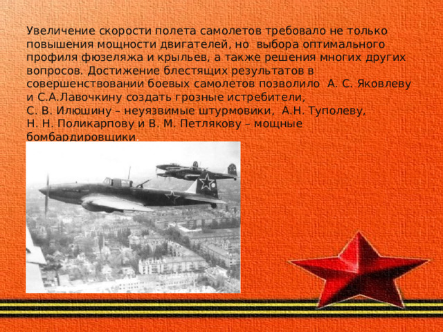 Увеличение скорости полета самолетов требовало не только повышения мощности двигателей, но выбора оптимального профиля фюзеляжа и крыльев, а также решения многих других вопросов. Достижение блестящих результатов в совершенствовании боевых самолетов позволило А. С. Яковлеву и С.А.Лавочкину создать грозные истребители,  С. В. Илюшину – неуязвимые штурмовики, А.Н. Туполеву,  Н. Н. Поликарпову и В. М. Петлякову – мощные бомбардировщики . 