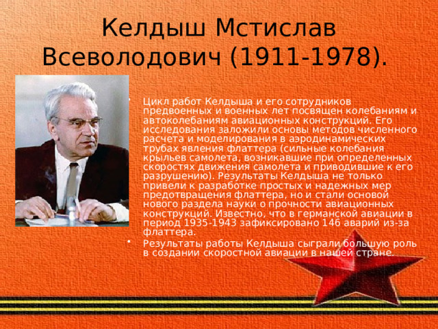 Келдыш Мстислав Всеволодович (1911-1978). Цикл работ Келдыша и его сотрудников предвоенных и военных лет посвящен колебаниям и автоколебаниям авиационных конструкций. Его исследования заложили основы методов численного расчета и моделирования в аэродинамических трубах явления флаттера (сильные колебания крыльев самолета, возникавшие при определенных скоростях движения самолета и приводившие к его разрушению). Результаты Келдыша не только привели к разработке простых и надежных мер предотвращения флаттера, но и стали основой нового раздела науки о прочности авиационных конструкций. Известно, что в германской авиации в период 1935-1943 зафиксировано 146 аварий из-за флаттера. Результаты работы Келдыша сыграли большую роль в создании скоростной авиации в нашей стране. 