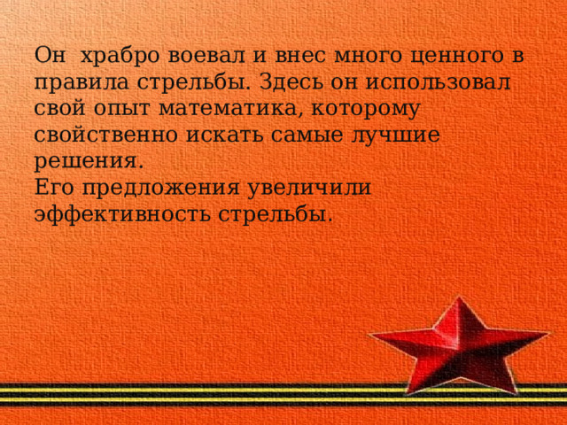 Он храбро воевал и внес много ценного в правила стрельбы. Здесь он использовал свой опыт математика, которому свойственно искать самые лучшие решения.  Его предложения увеличили эффективность стрельбы . 