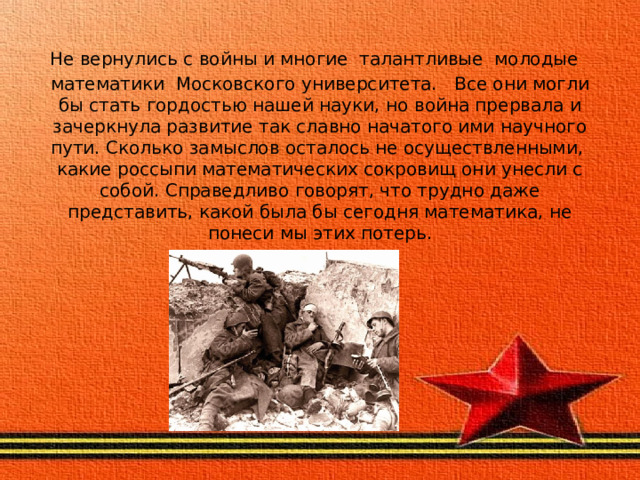 Не вернулись с войны и многие талантливые молодые  математики Московского университета. Все они могли бы стать гордостью нашей науки, но война прервала и зачеркнула развитие так славно начатого ими науч­ного пути. Сколько замыслов осталось не осуществленными, какие россыпи математических сокровищ они унесли с собой. Справедливо говорят, что трудно даже представить, какой была бы сегодня математика, не понеси мы этих потерь. 