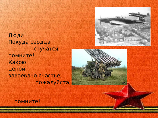 Люди! Покуда сердца                стучатся, – помните! Какою ценой завоёвано счастье,                 пожалуйста,                             помните! 