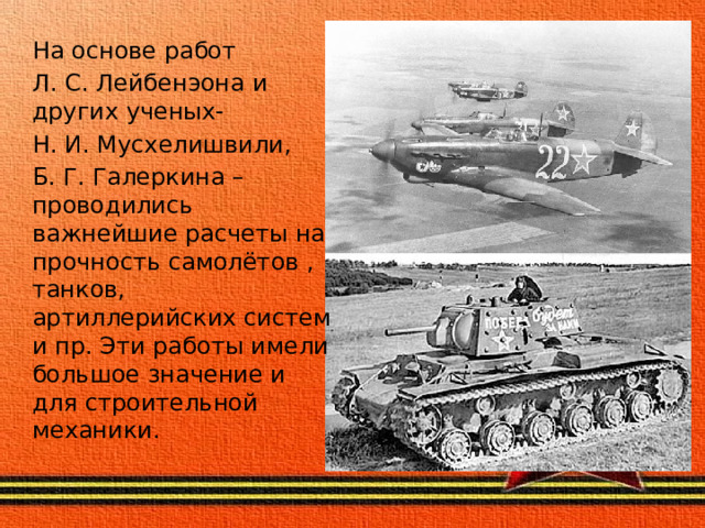 На основе работ Л. С. Лейбенэона и других ученых- Н. И. Мусхелишвили, Б. Г. Галеркина – проводились важнейшие расчеты на прочность самолётов , танков, артиллерийских систем и пр. Эти работы имели большое значение и для строительной механики. 